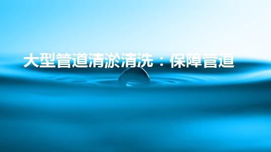 大型管道清淤清洗：保障管道暢通，提升設(shè)備壽命